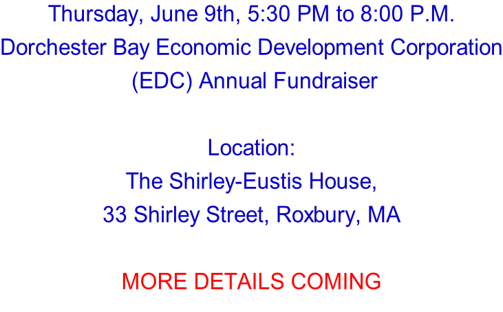Thursday, June 9th, 5:30 PM to 8:00 P.M. Dorchester Bay Economic Development Corporation  (EDC) Annual Fundraiser  Location: The Shirley-Eustis House,  33 Shirley Street, Roxbury, MA  MORE DETAILS COMING